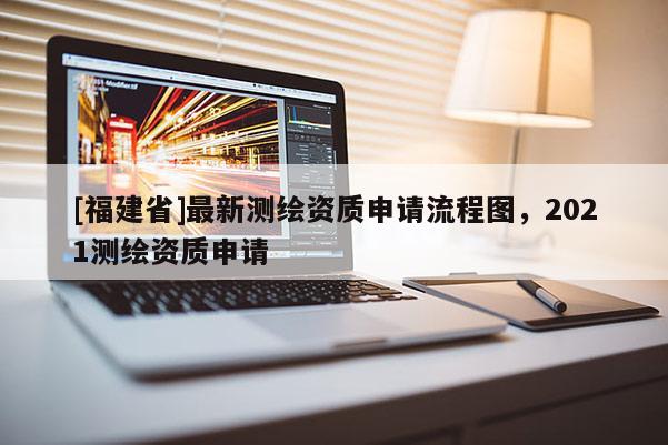 [福建省]最新測繪資質(zhì)申請流程圖，2021測繪資質(zhì)申請
