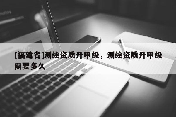 [福建省]測繪資質升甲級，測繪資質升甲級需要多久