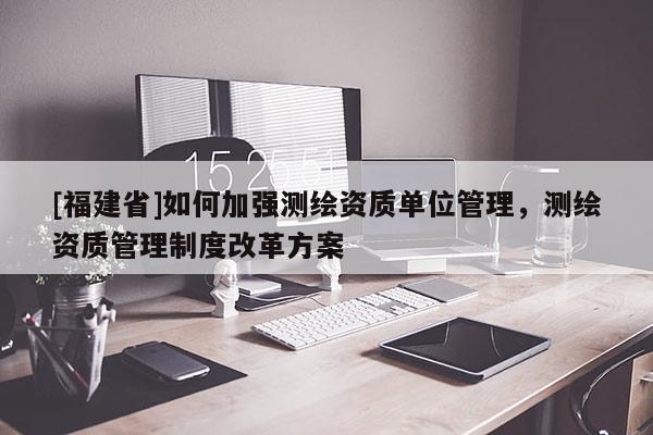 [福建省]如何加強測繪資質(zhì)單位管理，測繪資質(zhì)管理制度改革方案