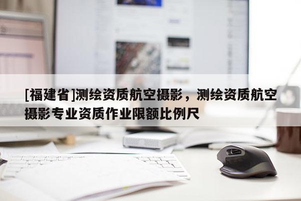 [福建省]測繪資質航空攝影，測繪資質航空攝影專業資質作業限額比例尺