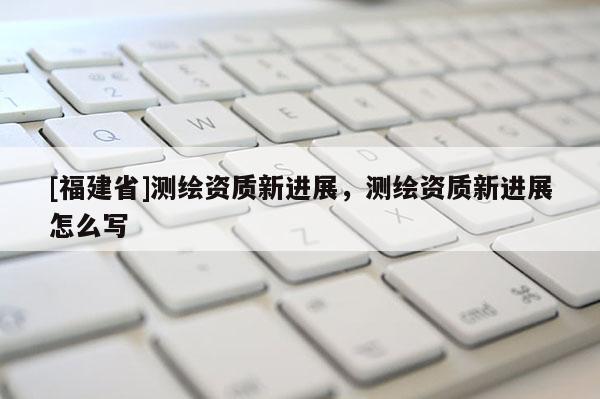 [福建省]測繪資質新進展，測繪資質新進展怎么寫