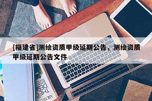 [福建省]測繪資質甲級延期公告，測繪資質甲級延期公告文件
