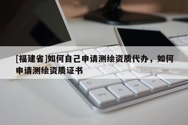 [福建省]如何自己申請測繪資質(zhì)代辦，如何申請測繪資質(zhì)證書