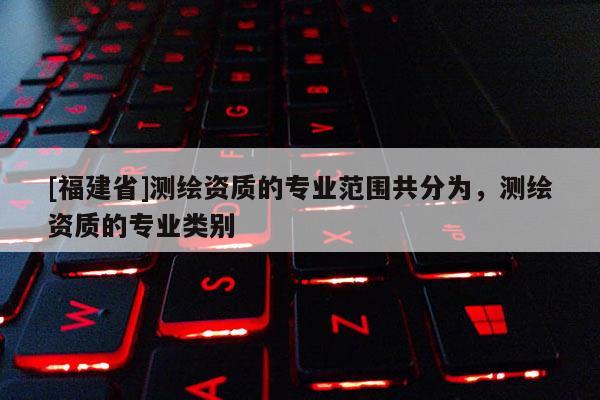 [福建省]測繪資質的專業范圍共分為，測繪資質的專業類別