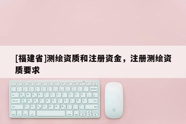 [福建省]測(cè)繪資質(zhì)和注冊(cè)資金，注冊(cè)測(cè)繪資質(zhì)要求