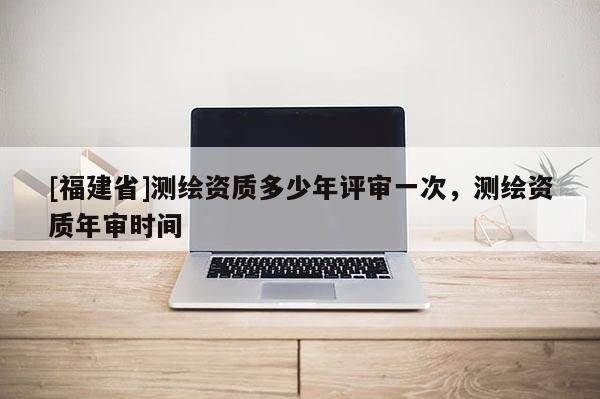 [福建省]測繪資質多少年評審一次，測繪資質年審時間