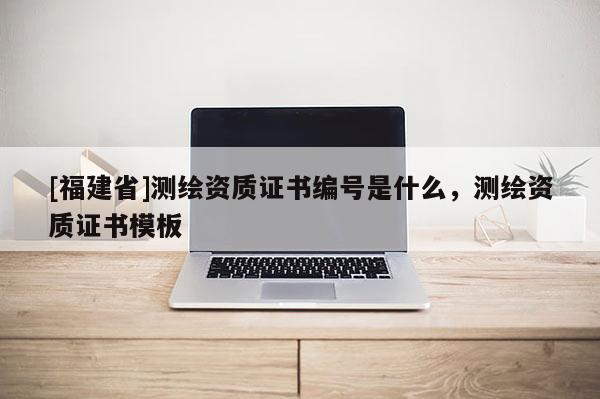 [福建省]測繪資質證書編號是什么，測繪資質證書模板