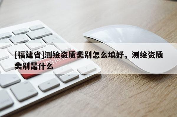 [福建省]測繪資質類別怎么填好，測繪資質類別是什么