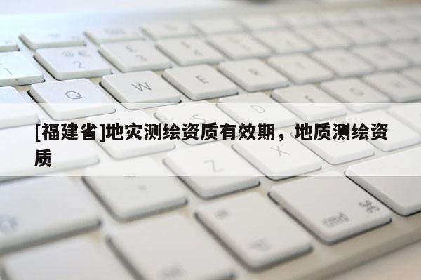 [福建省]地災測繪資質有效期，地質測繪資質