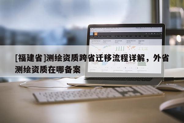 [福建省]測繪資質(zhì)跨省遷移流程詳解，外省測繪資質(zhì)在哪備案