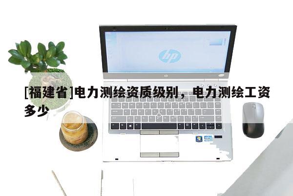 [福建省]電力測繪資質級別，電力測繪工資多少