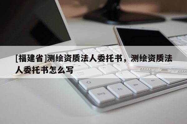 [福建省]測繪資質法人委托書，測繪資質法人委托書怎么寫