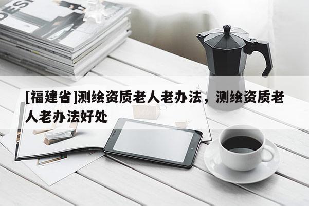 [福建省]測繪資質老人老辦法，測繪資質老人老辦法好處