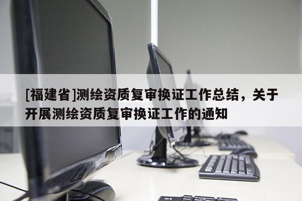 [福建省]測繪資質(zhì)復(fù)審換證工作總結(jié)，關(guān)于開展測繪資質(zhì)復(fù)審換證工作的通知