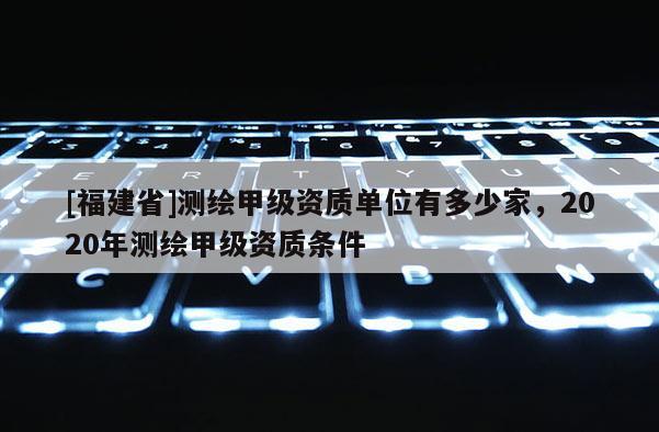[福建省]測(cè)繪甲級(jí)資質(zhì)單位有多少家，2020年測(cè)繪甲級(jí)資質(zhì)條件