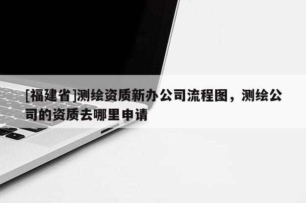 [福建省]測繪資質新辦公司流程圖，測繪公司的資質去哪里申請