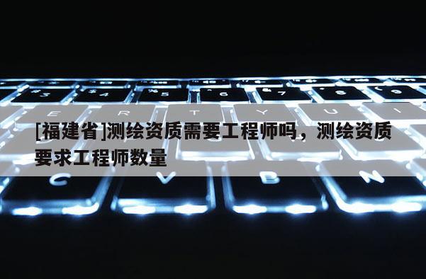 [福建省]測繪資質需要工程師嗎，測繪資質要求工程師數(shù)量