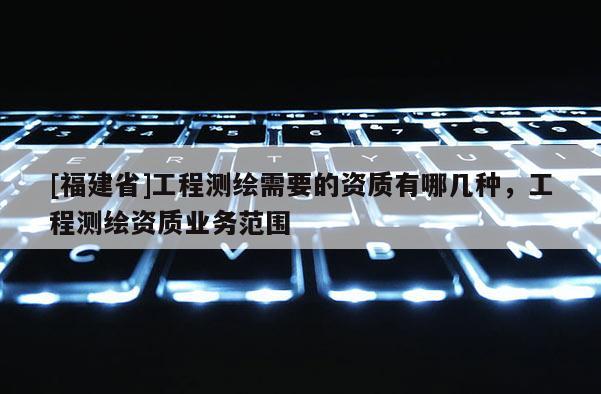 [福建省]工程測繪需要的資質有哪幾種，工程測繪資質業務范圍