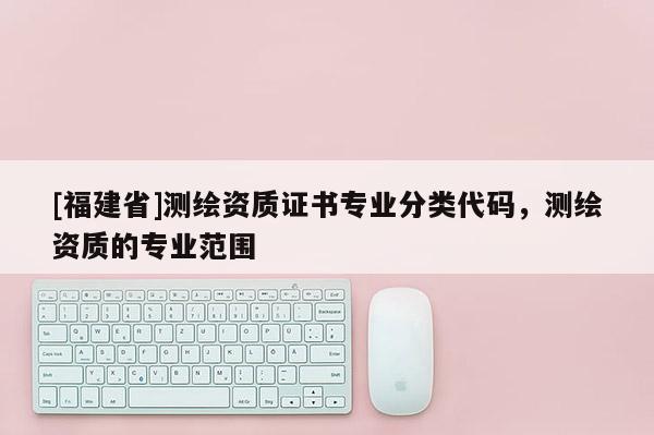 [福建省]測繪資質證書專業分類代碼，測繪資質的專業范圍