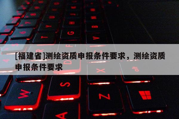 [福建省]測繪資質申報條件要求，測繪資質申報條件要求