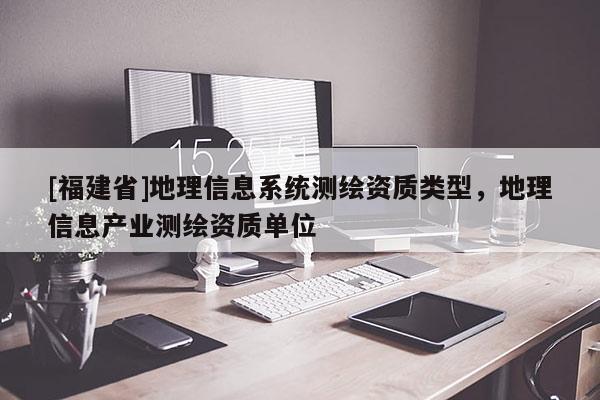 [福建省]地理信息系統測繪資質類型，地理信息產業測繪資質單位