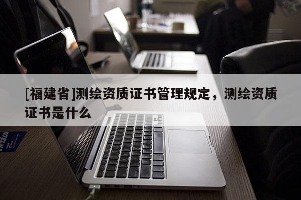 [福建省]測(cè)繪資質(zhì)證書管理規(guī)定，測(cè)繪資質(zhì)證書是什么
