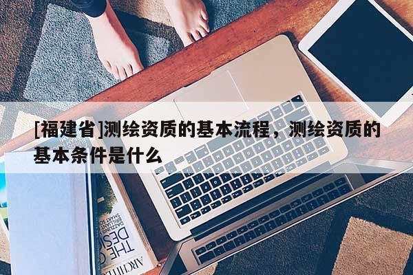 [福建省]測繪資質的基本流程，測繪資質的基本條件是什么