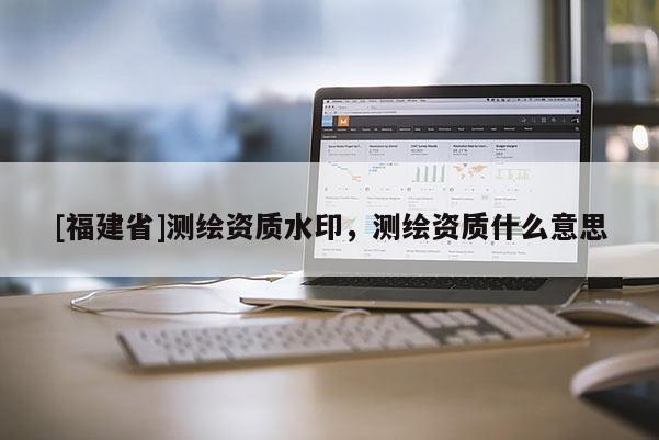 [福建省]測繪資質(zhì)水印，測繪資質(zhì)什么意思
