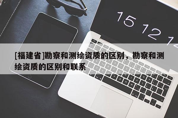 [福建省]勘察和測繪資質的區別，勘察和測繪資質的區別和聯系