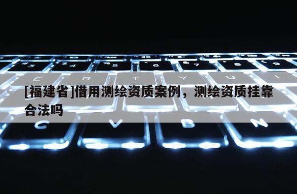 [福建省]借用測繪資質案例，測繪資質掛靠合法嗎