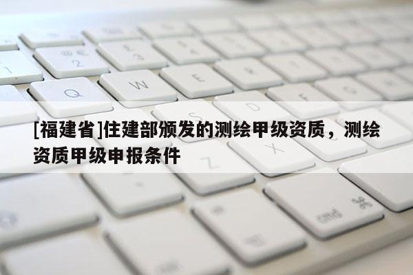 [福建省]住建部頒發(fā)的測(cè)繪甲級(jí)資質(zhì)，測(cè)繪資質(zhì)甲級(jí)申報(bào)條件