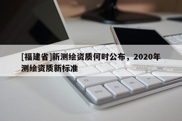 [福建省]新測繪資質(zhì)何時公布，2020年測繪資質(zhì)新標準