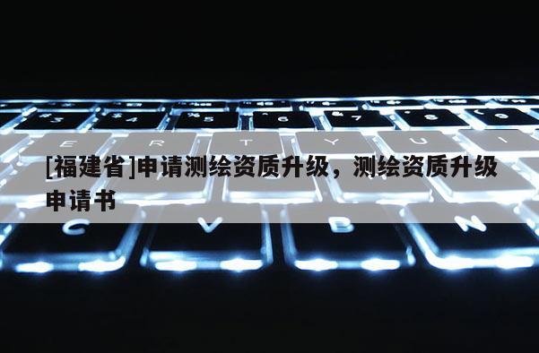 [福建省]申請測繪資質升級，測繪資質升級申請書