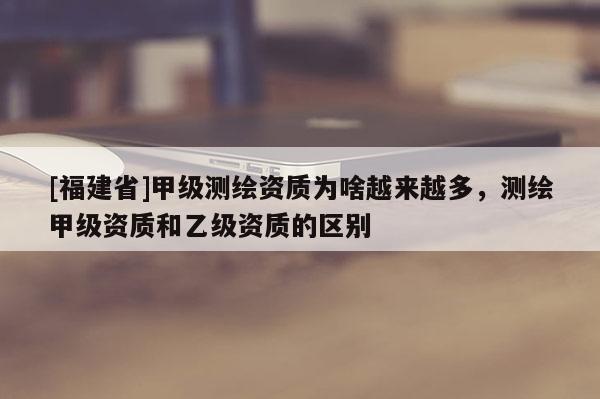 [福建省]甲級測繪資質為啥越來越多，測繪甲級資質和乙級資質的區別