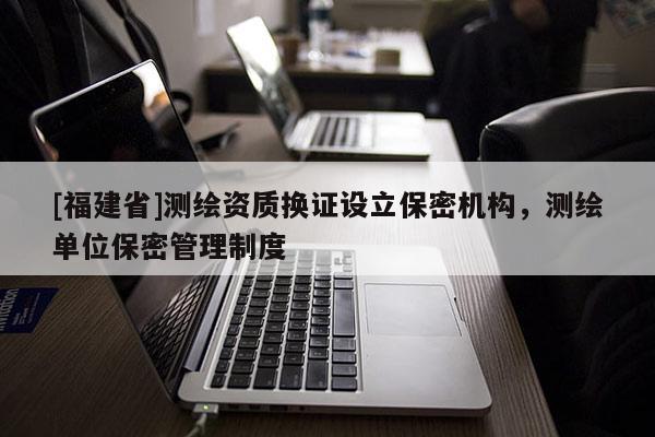 [福建省]測繪資質換證設立保密機構，測繪單位保密管理制度