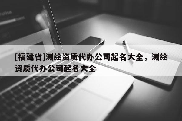 [福建省]測繪資質代辦公司起名大全，測繪資質代辦公司起名大全
