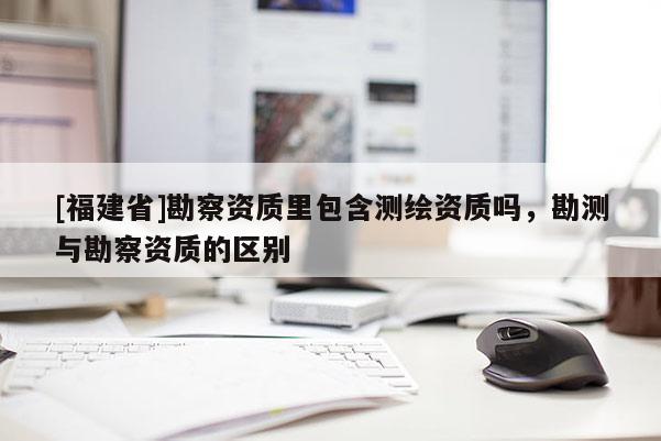 [福建省]勘察資質里包含測繪資質嗎，勘測與勘察資質的區別