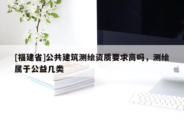 [福建省]公共建筑測繪資質要求高嗎，測繪屬于公益幾類