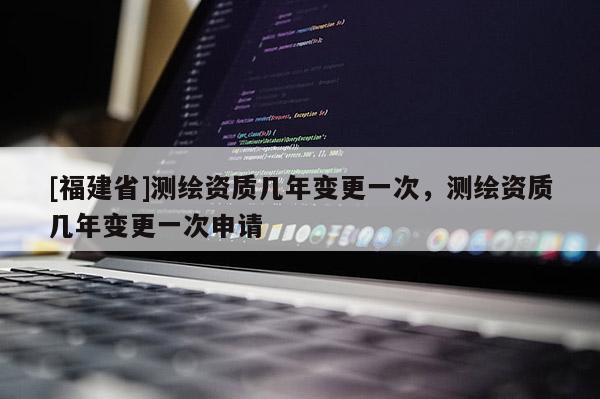 [福建省]測繪資質幾年變更一次，測繪資質幾年變更一次申請