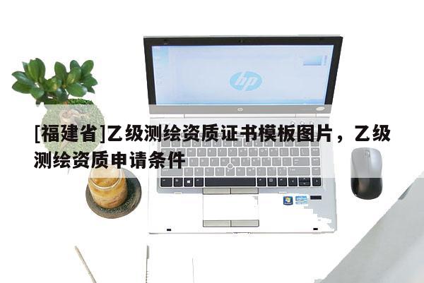 [福建省]乙級(jí)測(cè)繪資質(zhì)證書(shū)模板圖片，乙級(jí)測(cè)繪資質(zhì)申請(qǐng)條件