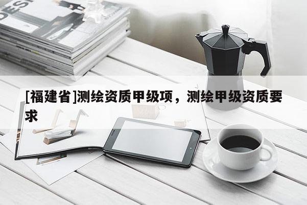 [福建省]測繪資質甲級項，測繪甲級資質要求