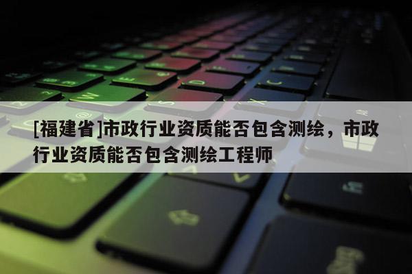 [福建省]市政行業資質能否包含測繪，市政行業資質能否包含測繪工程師