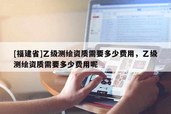 [福建省]乙級測繪資質需要多少費用，乙級測繪資質需要多少費用呢