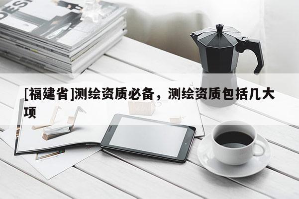 [福建省]測繪資質必備，測繪資質包括幾大項