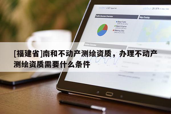 [福建省]南和不動產測繪資質，辦理不動產測繪資質需要什么條件