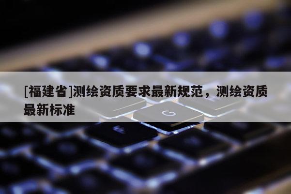 [福建省]測繪資質要求最新規范，測繪資質最新標準