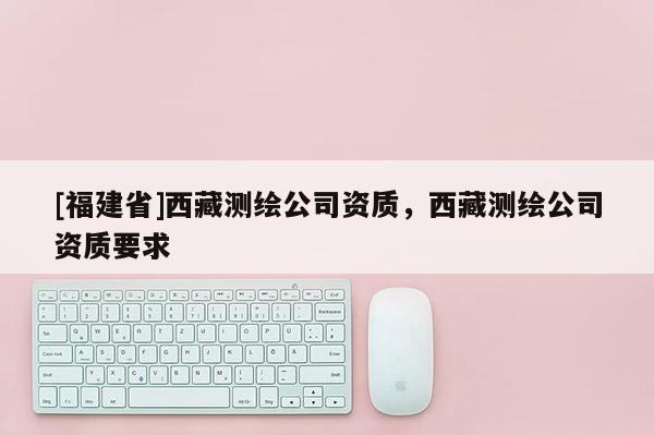 [福建省]西藏測繪公司資質，西藏測繪公司資質要求