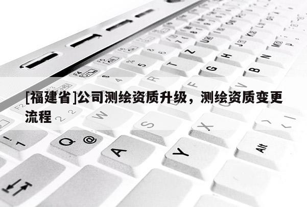 [福建省]公司測繪資質升級，測繪資質變更流程