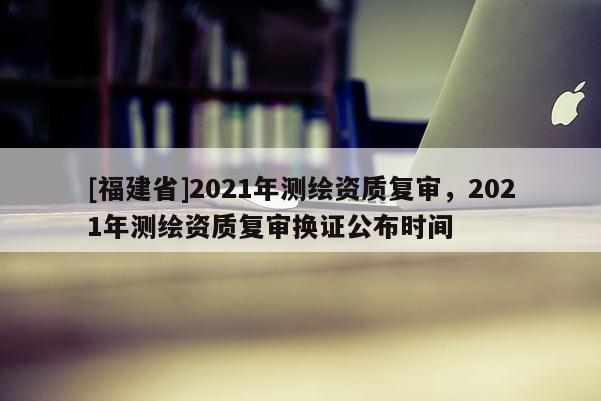 [福建省]2021年測繪資質(zhì)復審，2021年測繪資質(zhì)復審換證公布時間