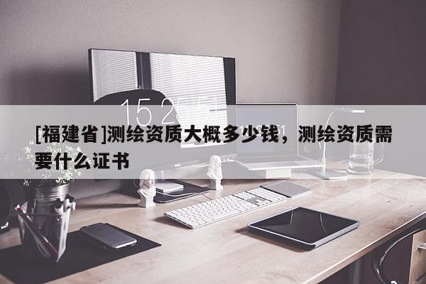 [福建省]測(cè)繪資質(zhì)大概多少錢(qián)，測(cè)繪資質(zhì)需要什么證書(shū)